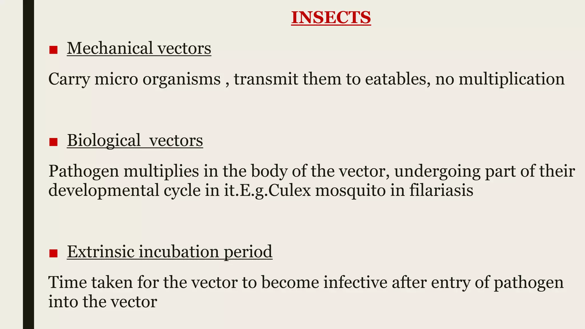 INSECTS
■ Mechanical vectors
Carry micro organisms , transmit them to eatables, no multiplication
■ Biological vectors
Pathogen multiplies in the body of the vector, undergoing part of their
developmental cycle in it.E.g.Culex mosquito in filariasis
■ Extrinsic incubation period
Time taken for the vector to become infective after entry of pathogen
into the vector
 