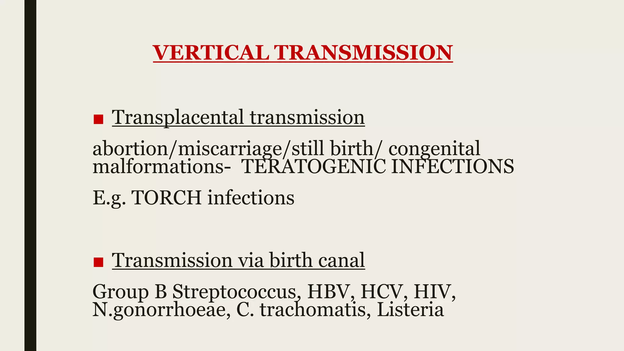 VERTICAL TRANSMISSION
■ Transplacental transmission
abortion/miscarriage/still birth/ congenital
malformations- TERATOGENIC INFECTIONS
E.g. TORCH infections
■ Transmission via birth canal
Group B Streptococcus, HBV, HCV, HIV,
N.gonorrhoeae, C. trachomatis, Listeria
 