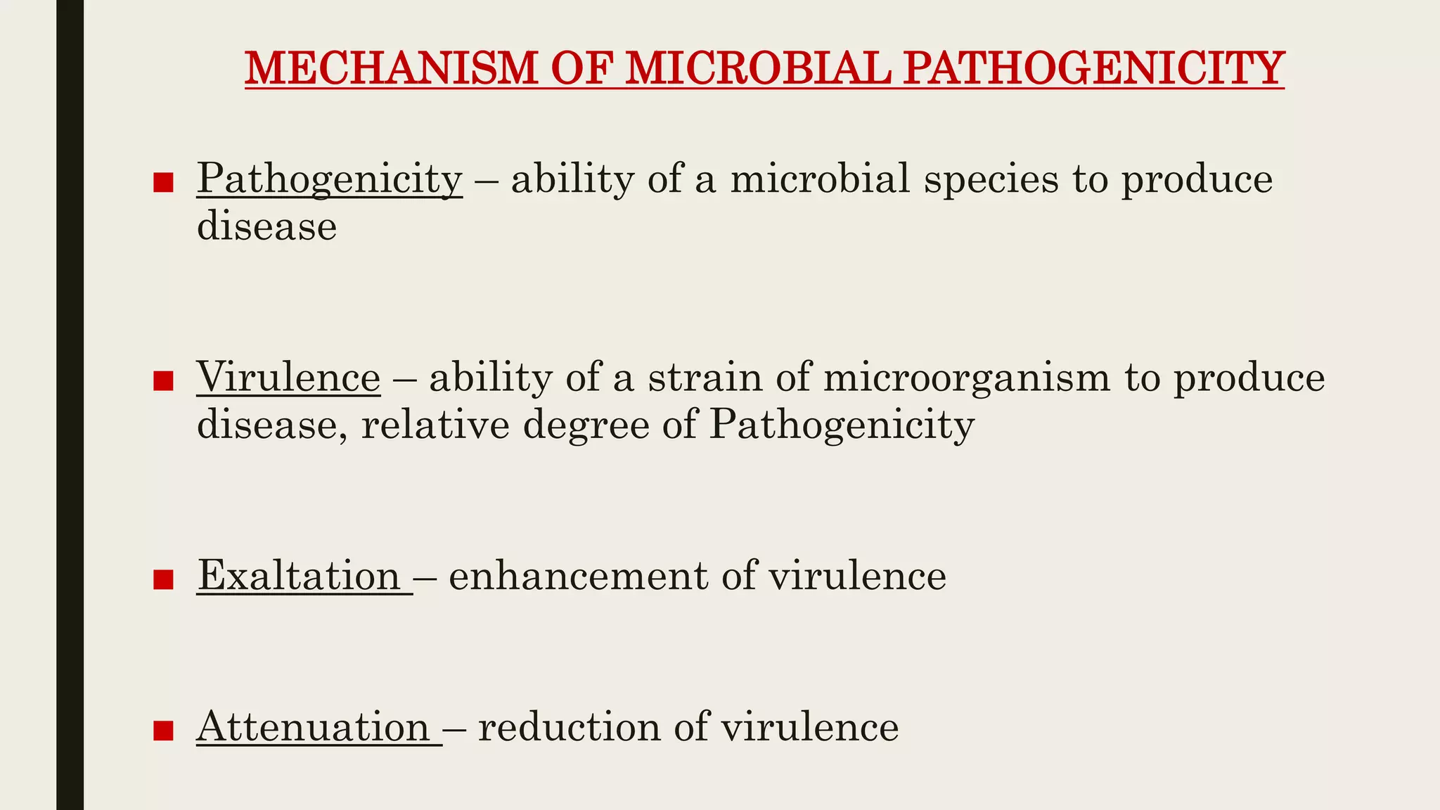 MECHANISM OF MICROBIAL PATHOGENICITY
■ Pathogenicity – ability of a microbial species to produce
disease
■ Virulence – ability of a strain of microorganism to produce
disease, relative degree of Pathogenicity
■ Exaltation – enhancement of virulence
■ Attenuation – reduction of virulence
 