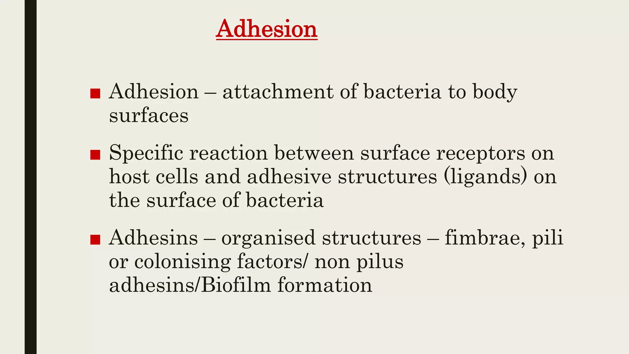 Adhesion
■ Adhesion – attachment of bacteria to body
surfaces
■ Specific reaction between surface receptors on
host cells and adhesive structures (ligands) on
the surface of bacteria
■ Adhesins – organised structures – fimbrae, pili
or colonising factors/ non pilus
adhesins/Biofilm formation
 