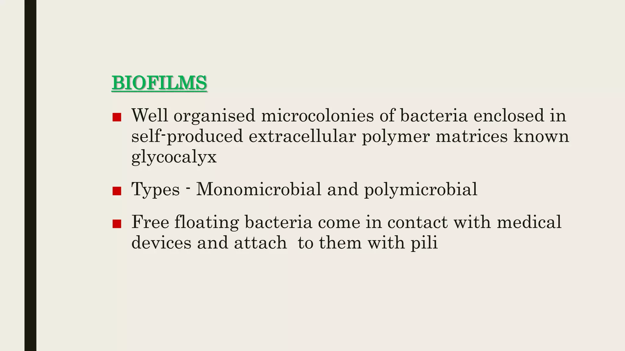 BIOFILMS
■ Well organised microcolonies of bacteria enclosed in
self-produced extracellular polymer matrices known
glycocalyx
■ Types - Monomicrobial and polymicrobial
■ Free floating bacteria come in contact with medical
devices and attach to them with pili
 