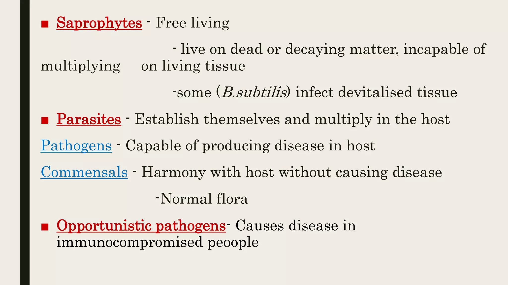 ■ Saprophytes - Free living
- live on dead or decaying matter, incapable of
multiplying on living tissue
-some (B.subtilis) infect devitalised tissue
■ Parasites - Establish themselves and multiply in the host
Pathogens - Capable of producing disease in host
Commensals - Harmony with host without causing disease
-Normal flora
■ Opportunistic pathogens- Causes disease in
immunocompromised peoople
 