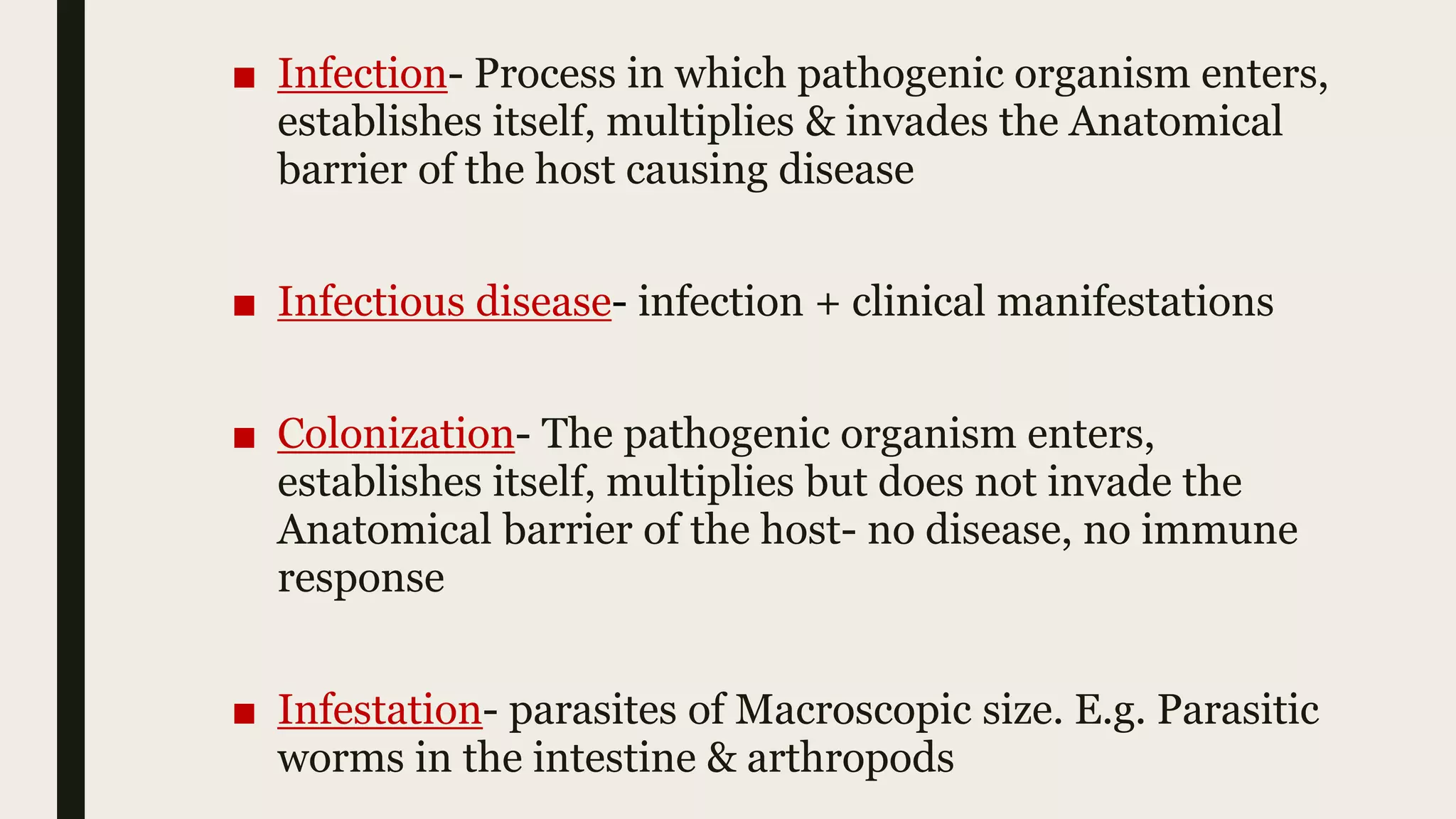 ■ Infection- Process in which pathogenic organism enters,
establishes itself, multiplies & invades the Anatomical
barrier of the host causing disease
■ Infectious disease- infection + clinical manifestations
■ Colonization- The pathogenic organism enters,
establishes itself, multiplies but does not invade the
Anatomical barrier of the host- no disease, no immune
response
■ Infestation- parasites of Macroscopic size. E.g. Parasitic
worms in the intestine & arthropods
 