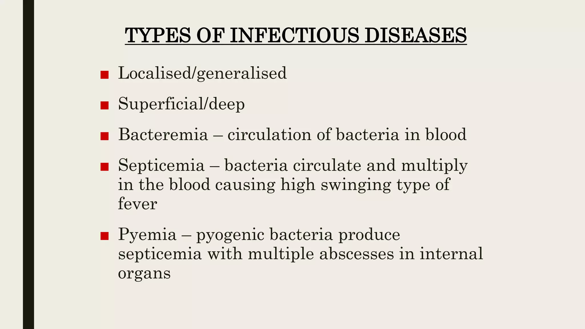 TYPES OF INFECTIOUS DISEASES
■ Localised/generalised
■ Superficial/deep
■ Bacteremia – circulation of bacteria in blood
■ Septicemia – bacteria circulate and multiply
in the blood causing high swinging type of
fever
■ Pyemia – pyogenic bacteria produce
septicemia with multiple abscesses in internal
organs
 