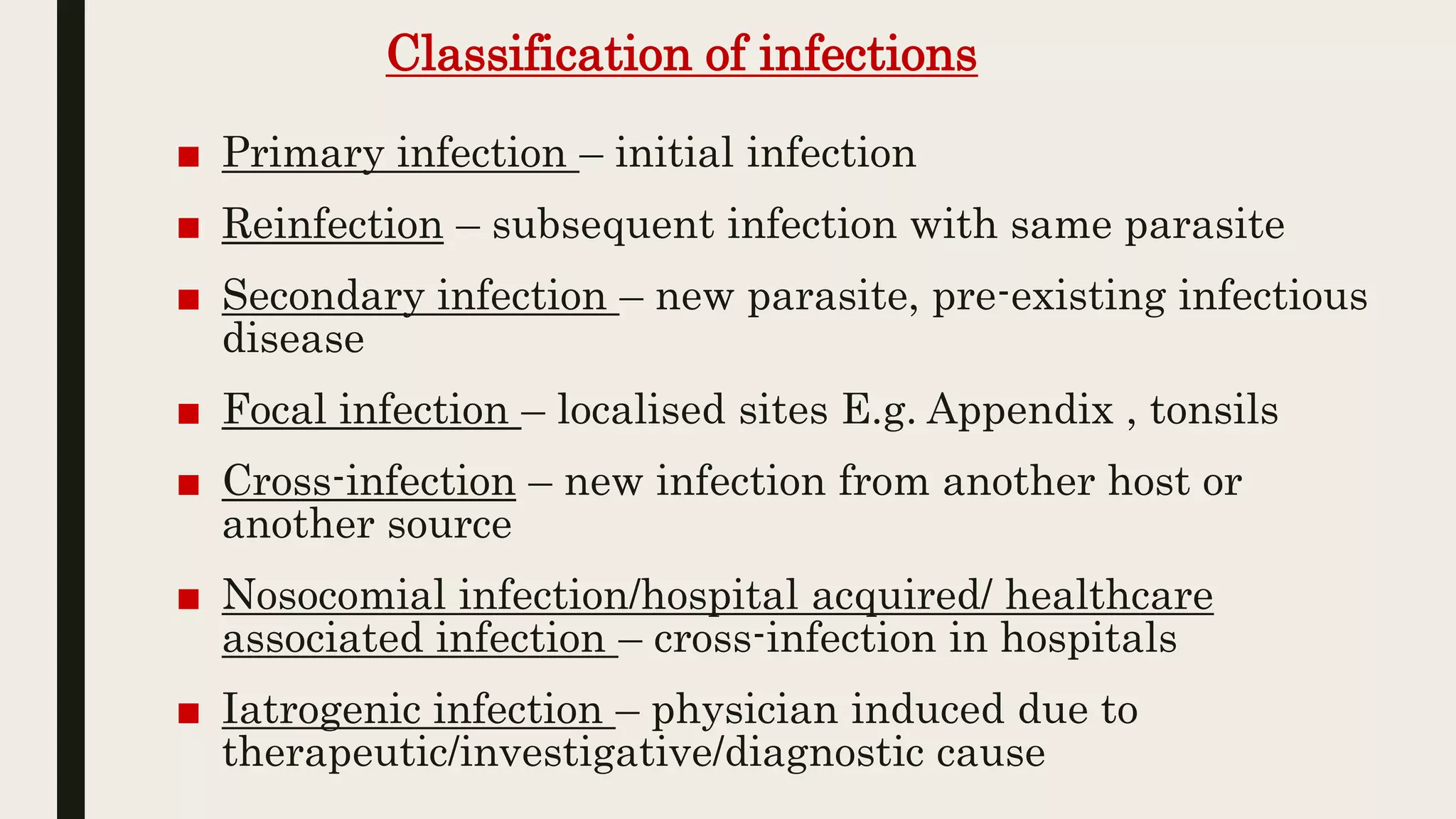Classification of infections
■ Primary infection – initial infection
■ Reinfection – subsequent infection with same parasite
■ Secondary infection – new parasite, pre-existing infectious
disease
■ Focal infection – localised sites E.g. Appendix , tonsils
■ Cross-infection – new infection from another host or
another source
■ Nosocomial infection/hospital acquired/ healthcare
associated infection – cross-infection in hospitals
■ Iatrogenic infection – physician induced due to
therapeutic/investigative/diagnostic cause
 