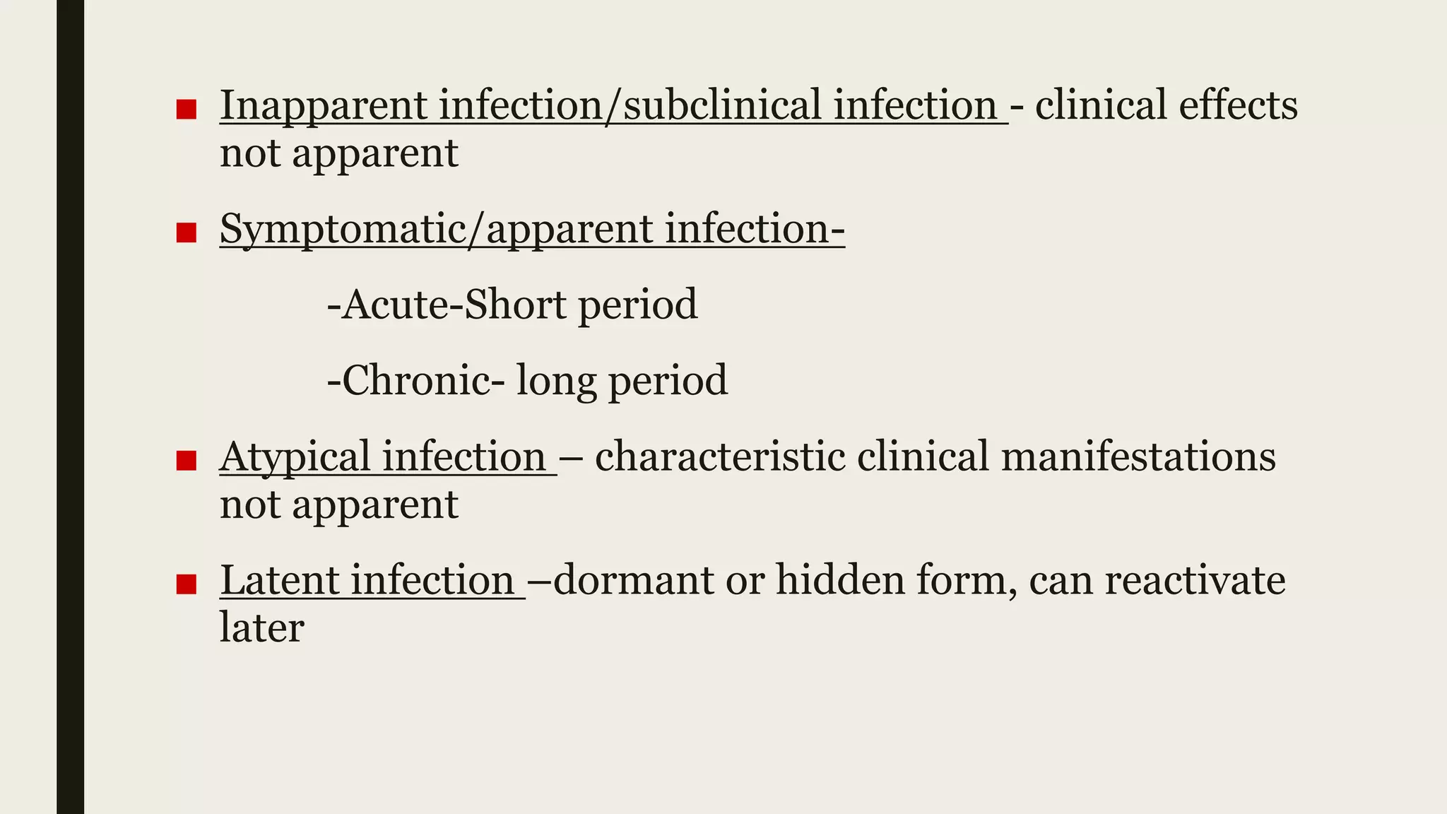 ■ Inapparent infection/subclinical infection - clinical effects
not apparent
■ Symptomatic/apparent infection-
-Acute-Short period
-Chronic- long period
■ Atypical infection – characteristic clinical manifestations
not apparent
■ Latent infection –dormant or hidden form, can reactivate
later
 