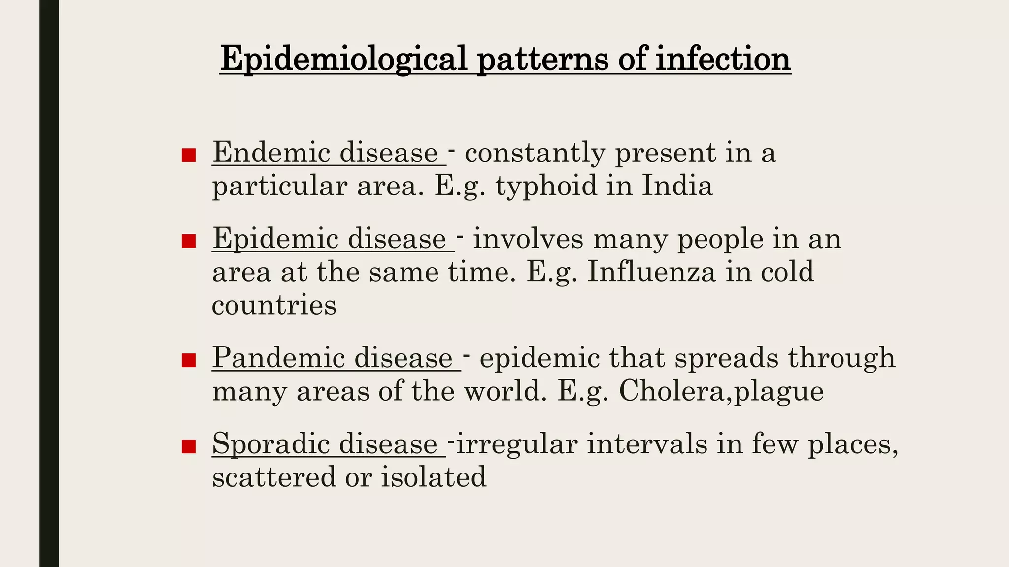 Epidemiological patterns of infection
■ Endemic disease - constantly present in a
particular area. E.g. typhoid in India
■ Epidemic disease - involves many people in an
area at the same time. E.g. Influenza in cold
countries
■ Pandemic disease - epidemic that spreads through
many areas of the world. E.g. Cholera,plague
■ Sporadic disease -irregular intervals in few places,
scattered or isolated
 