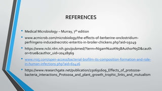 REFERENCES
• Medical Microbiology – Murray, 7th edition
• www.acmicrob.com/microbiology/the-effects-of-berberine-onclostridium-
perfringens-inducednecrotic-enteritis-in-broiler-chickens.php?aid=19249
• https://www.ncbi.nlm.nih.gov/pubmed/?term=Nigam%20A%5BAuthor%5D&cauth
or=true&cauthor_uid=20418969
• www.rroij.com/open-access/bacterial-biofilm-its-composition-formation-and-role-
in-human-infections.php?aid=61426
• https://www.researchgate.net/publication/230691609_Effects_of_protozoa-
bacteria_interactions_Protozoa_and_plant_growth_trophic_links_and_mutualism
 