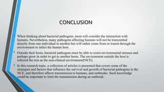CONCLUSION
• When thinking about bacterial pathogens, most will consider the interaction with
humans. Nevertheless, many pathogens affecting humans will not be transmitted
directly from one individual to another but will rather come from or transit through the
environment to infect the human host.
• Outside their hosts, bacterial pathogens must be able to resist environmental stresses and
perhaps grow in order to get to another hosts. The environment outside the host is
referred the rein as the non-clinical environment(NCE).
• In this research topic, a collection of articles is presented that covers some of the
strategies and factors that influence the survival and growth of bacterial pathogens in the
NCE, and therefore affects transmission to humans, and outbreaks. Such knowledge
could be important to limit the transmission during an outbreak.
 