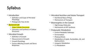 Syllabus
• Introduction
• Definition and Scope of Microbial
Physiology
• Phylogenetic Tree of Life
• Bacterial Cell
• Major Cellular Structures
• Chemistry and Synthesis of Cellular
Structures
• Microbial Growth
• Definition of Growth
• Measurement of Growth
• Growth Physiology
• Factors Affecting Growth and Stress
Responses
• Microbial Nutrition and Solute Transport
• Nutritional Reqs of Mcgs
• Mechanisms of Transport
• Bioenergetics in the Cytosol
• High Energy Molecules
• Mechanisms of ATP Synthesis
• Prokaryotic Metabolism
• Central Metabolic Pathways
• Fermentation
• Photosynthesis
• Metabolism of Lipids, Nucleotides, AA, and
Hydrocarbons
• Inorganic Metabolism
• C1 Metabolism
 