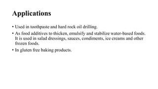Applications
• Used in toothpaste and hard rock oil drilling.
• As food additives to thicken, emulsify and stabilize water-based foods.
It is used in salad dressings, sauces, condiments, ice creams and other
frozen foods.
• In gluten free baking products.
 