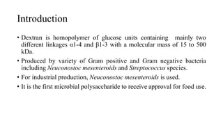 Introduction
• Dextran is homopolymer of glucose units containing mainly two
different linkages α1-4 and β1-3 with a molecular mass of 15 to 500
kDa.
• Produced by variety of Gram positive and Gram negative bacteria
including Neuconostoc mesenteroids and Streptococcus species.
• For industrial production, Neuconostoc mesenteroids is used.
• It is the first microbial polysaccharide to receive approval for food use.
 