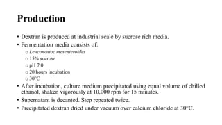 Production
• Dextran is produced at industrial scale by sucrose rich media.
• Fermentation media consists of:
o Leuconostoc mesenteroides
o 15% sucrose
o pH 7.0
o 20 hours incubation
o 30°C
• After incubation, culture medium precipitated using equal volume of chilled
ethanol, shaken vigorously at 10,000 rpm for 15 minutes.
• Supernatant is decanted. Step repeated twice.
• Precipitated dextran dried under vacuum over calcium chloride at 30°C.
 