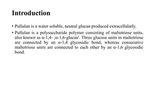 Introduction
• Pullulan is a water soluble, neutral glucan produced extracellularly.
• Pullulan is a polysaccharide polymer consisting of maltotriose units,
also known as α-1,4- ;α-1,6-glucan'. Three glucose units in maltotriose
are connected by an α-1,4 glycosidic bond, whereas consecutive
maltotriose units are connected to each other by an α-1,6 glycosidic
bond.
 