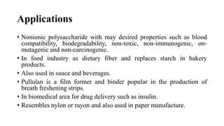 Applications
• Nonionic polysaccharide with may desired properties such as blood
compatibility, biodegradability, non-toxic, non-immunogenic, on-
mutagenic and non-carcinogenic.
• In food industry as dietary fiber and replaces starch in bakery
products.
• Also used in sauce and beverages.
• Pullulan is a film former and binder popular in the production of
breath freshening strips.
• In biomedical area for drug delivery such as insulin.
• Resembles nylon or rayon and also used in paper manufacture.
 