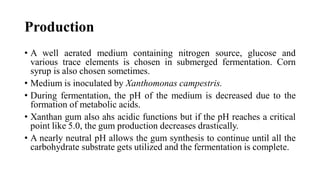 Production
• A well aerated medium containing nitrogen source, glucose and
various trace elements is chosen in submerged fermentation. Corn
syrup is also chosen sometimes.
• Medium is inoculated by Xanthomonas campestris.
• During fermentation, the pH of the medium is decreased due to the
formation of metabolic acids.
• Xanthan gum also ahs acidic functions but if the pH reaches a critical
point like 5.0, the gum production decreases drastically.
• A nearly neutral pH allows the gum synthesis to continue until all the
carbohydrate substrate gets utilized and the fermentation is complete.
 