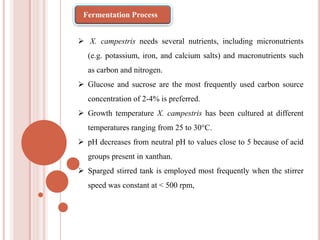  X. campestris needs several nutrients, including micronutrients
(e.g. potassium, iron, and calcium salts) and macronutrients such
as carbon and nitrogen.
 Glucose and sucrose are the most frequently used carbon source
concentration of 2-4% is preferred.
 Growth temperature X. campestris has been cultured at different
temperatures ranging from 25 to 30°C.
 pH decreases from neutral pH to values close to 5 because of acid
groups present in xanthan.
 Sparged stirred tank is employed most frequently when the stirrer
speed was constant at < 500 rpm,
Fermentation Process
 
