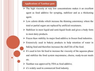  The high viscosity at very low concentrations makes it an excellent
agent as food additive for syruping, stabilizer and as a thickening
agent.
 Low calorie drinks which increase the thinning consistency where the
total or partial sugars are replaced by artificial sweeteners.
 Stabilizer in most liquid and semi-liquid foods and gives a body form
to most dairy products.
 Freeze thaw stability its major food additive in frozen food industries.
 Extensively used in bakery products to help retention of water in
baking food and therefore increases the shelf life of the food.
 It’s used in low fat food to increase the viscosity of the aqueous phase
and stabilize the food system mayonnaise, cheese, ready-to-eat meals
etc.
 Xanthan was approved by FDA as food additive.
 it’s widely used in commercial food industry.
Applications of Xanthan gum
 