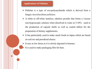  Pullulan is a type of exo-polysaccharide which is derived from a
fungus Aureobasidium pullulans.
 A white to off-white tasteless, odorless powder that forms a viscous
non-hygroscopic solution when dissolved in water at 5-10%. used in
the production of capsule shells as well as coated tablets for the
preparation of dietary supplements.
 It has particularly used to make snack foods in Japan which are based
on cod roe and powdered cheese.
 It uses at low doses as it is slowly digested in humans.
 It is used to make packaging film for ham.
Applications of Pullulan
 