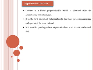  Dextran is a linear polysaccharide which is obtained from the
Leuconostoc mesenteroides.
 It is the first microbial polysaccharide that has got commercialized
and approved for used in food.
 It is used in pudding mixes to provide them with texture and mouth
feel.
Applications of Dextran
 