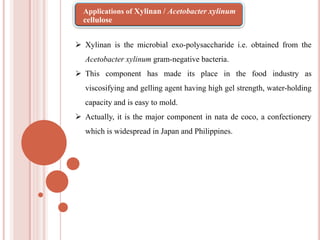  Xylinan is the microbial exo-polysaccharide i.e. obtained from the
Acetobacter xylinum gram-negative bacteria.
 This component has made its place in the food industry as
viscosifying and gelling agent having high gel strength, water-holding
capacity and is easy to mold.
 Actually, it is the major component in nata de coco, a confectionery
which is widespread in Japan and Philippines.
Applications of Xylinan / Acetobacter xylinum
cellulose
 