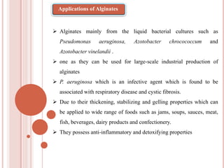  Alginates mainly from the liquid bacterial cultures such as
Pseudomonas aeruginosa, Azotobacter chrocococcum and
Azotobacter vinelandii .
 one as they can be used for large-scale industrial production of
alginates
 P. aeruginosa which is an infective agent which is found to be
associated with respiratory disease and cystic fibrosis.
 Due to their thickening, stabilizing and gelling properties which can
be applied to wide range of foods such as jams, soups, sauces, meat,
fish, beverages, dairy products and confectionery.
 They possess anti-inflammatory and detoxifying properties
Applications of Alginates
 
