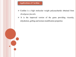  Curdlan is a high molecular weight polysaccharide obtained from
Alcaligenes faecalis.
 It is the improved version of the gums providing viscosity,
rehydration, gelling and texture-modification properties
Applications of Curdlan
 