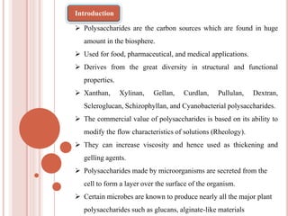  Polysaccharides are the carbon sources which are found in huge
amount in the biosphere.
 Used for food, pharmaceutical, and medical applications.
 Derives from the great diversity in structural and functional
properties.
 Xanthan, Xylinan, Gellan, Curdlan, Pullulan, Dextran,
Scleroglucan, Schizophyllan, and Cyanobacterial polysaccharides.
 The commercial value of polysaccharides is based on its ability to
modify the flow characteristics of solutions (Rheology).
 They can increase viscosity and hence used as thickening and
gelling agents.
 Polysaccharides made by microorganisms are secreted from the
cell to form a layer over the surface of the organism.
 Certain microbes are known to produce nearly all the major plant
polysaccharides such as glucans, alginate-like materials
Introduction
 
