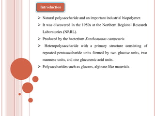 Natural polysaccharide and an important industrial biopolymer.
 It was discovered in the 1950s at the Northern Regional Research
Laboratories (NRRL).
 Produced by the bacterium Xanthomonas campestris.
 Heteropolysaccharide with a primary structure consisting of
repeated pentasaccharide units formed by two glucose units, two
mannose units, and one glucuronic acid units.
 Polysaccharides such as glucans, alginate-like materials
Introduction
 
