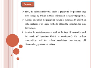 First, the selected microbial strain is preserved for possible long-
term storage by proven methods to maintain the desired properties.
 A small amount of the preserved culture is expanded by growth on
solid surfaces or in liquid media to obtain the inoculum for large
bioreactors.
 Aerobic fermentation process such as the type of bioreactor used,
the mode of operation (batch or continuous), the medium
composition, and the culture conditions (temperature, pH,
dissolved oxygen concentration).
Process
 