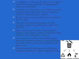  PLA (polylactic acid) is typically made from the sugars in
corn starch, cassava or sugarcane. It is biodegradable,
carbon-neutral and edible.
 To transform corn into plastic, corn kernels are immersed
in sulfur dioxide and hot water, where its components
break down into starch, protein, and fiber.
 The kernels are then ground and the corn oil is separated
from the starch.
 The starch is comprised of long chains of carbon
molecules, similar to the carbon chains in plastic from
fossil fuels.
 Some citric acids are mixed in to form a long-chain
polymer (a large molecule consisting of repeating smaller
units) that is the building block for plastic.
 PLA can look and behave like polyethylene (used in
plastic films, packing and bottles), polystyrene (Styrofoam
and plastic cutlery) or polypropylene (packaging, auto
parts, textiles).
 Minnesota-based NatureWorks is one of the largest
companies producing PLA under the brand name Ingeo.
 