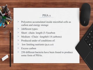 PHA s
> Polysetres accumulated inside microbial cells as
carbon and energy storage
> 2different types:
> Short –chain- length (3-5)carbon
> Medium –Chain –length(6-14 carbons)
> Produced under of conditions of:
> low limiting nutrients (p,n.s.o)
> Excess carbon
> 250 different bacteria have been found to produce
some form of PHAs.
 