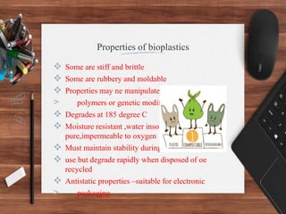 Properties of bioplastics
 Some are stiff and brittle
 Some are rubbery and moldable
 Properties may ne manipulated by blending
> polymers or genetic modification
 Degrades at 185 degree C
 Moisture resistant ,water insoluble ,optically
pure,impermeable to oxygen
 Must maintain stability during manufaccture and
 use but degrade rapidly when disposed of oe
recycled
 Antistatic properties –suitable for electronic
> packaging
 
