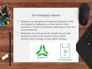 Environmental impacts
> Bioplastics are designed to biodegrade.Bioplastics which
are designed to biodegrade can break down in either
anaerobic or aerobic environments ,depending on how they
are manufactured.
> Bioplastics are environmentally friendly because their
production results in the emission of less carbon
dioxide,which is though to cause global warming.
 