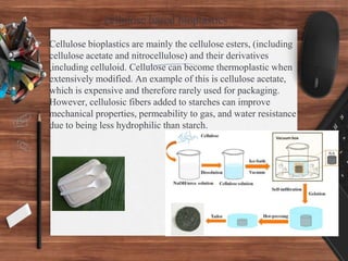 cellulose based bioplastics
> Cellulose bioplastics are mainly the cellulose esters, (including
cellulose acetate and nitrocellulose) and their derivatives
,including celluloid. Cellulose can become thermoplastic when
extensively modified. An example of this is cellulose acetate,
which is expensive and therefore rarely used for packaging.
However, cellulosic fibers added to starches can improve
mechanical properties, permeability to gas, and water resistance
due to being less hydrophilic than starch.
 