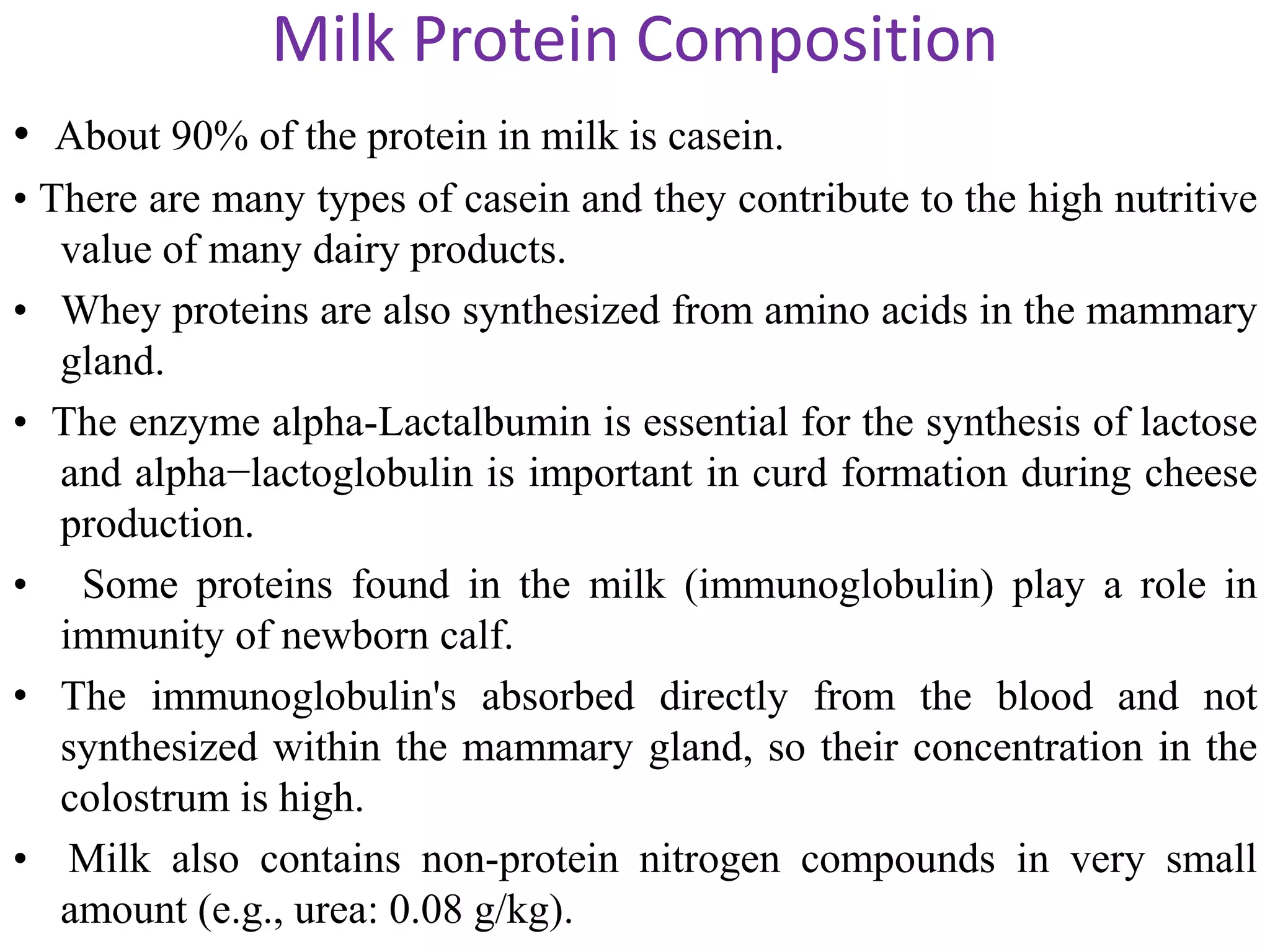 Milk Protein Composition
• About 90% of the protein in milk is casein.
• There are many types of casein and they contribute to the high nutritive
value of many dairy products.
• Whey proteins are also synthesized from amino acids in the mammary
gland.
• The enzyme alpha-Lactalbumin is essential for the synthesis of lactose
and alpha−lactoglobulin is important in curd formation during cheese
production.
• Some proteins found in the milk (immunoglobulin) play a role in
immunity of newborn calf.
• The immunoglobulin's absorbed directly from the blood and not
synthesized within the mammary gland, so their concentration in the
colostrum is high.
• Milk also contains non-protein nitrogen compounds in very small
amount (e.g., urea: 0.08 g/kg).
 