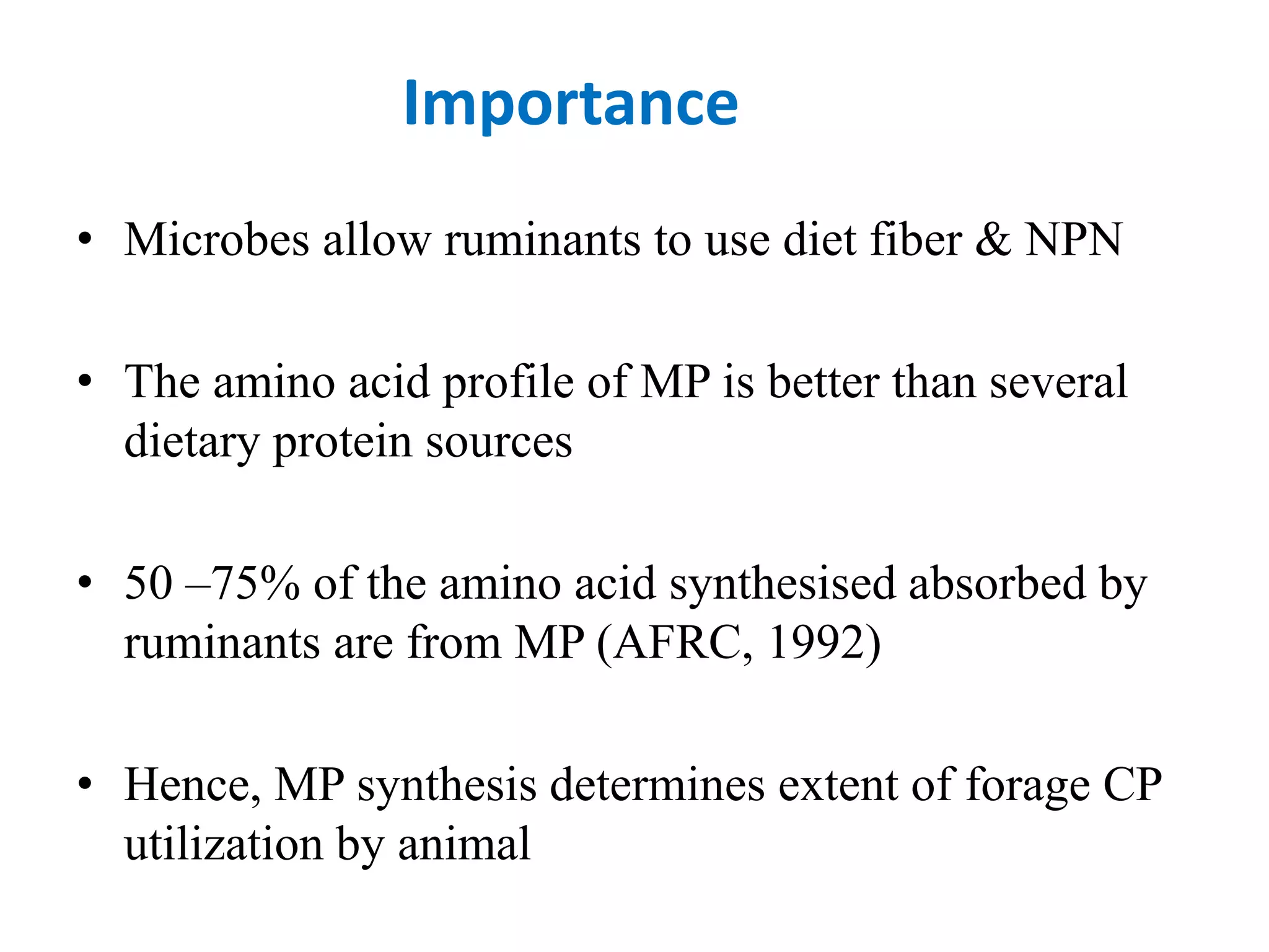 Importance
• Microbes allow ruminants to use diet fiber & NPN
• The amino acid profile of MP is better than several
dietary protein sources
• 50 –75% of the amino acid synthesised absorbed by
ruminants are from MP (AFRC, 1992)
• Hence, MP synthesis determines extent of forage CP
utilization by animal
 