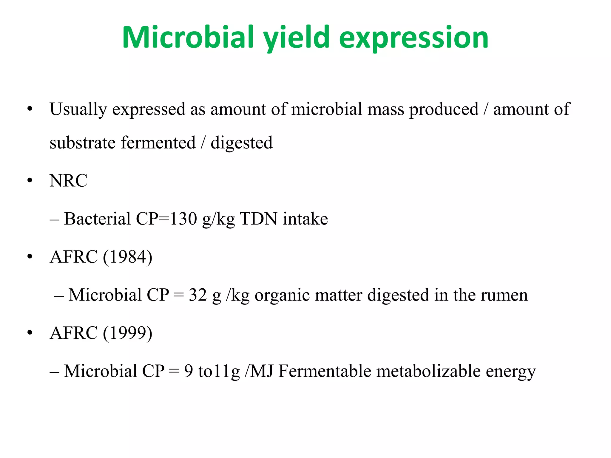 Microbial yield expression
• Usually expressed as amount of microbial mass produced / amount of
substrate fermented / digested
• NRC
– Bacterial CP=130 g/kg TDN intake
• AFRC (1984)
– Microbial CP = 32 g /kg organic matter digested in the rumen
• AFRC (1999)
– Microbial CP = 9 to11g /MJ Fermentable metabolizable energy
 
