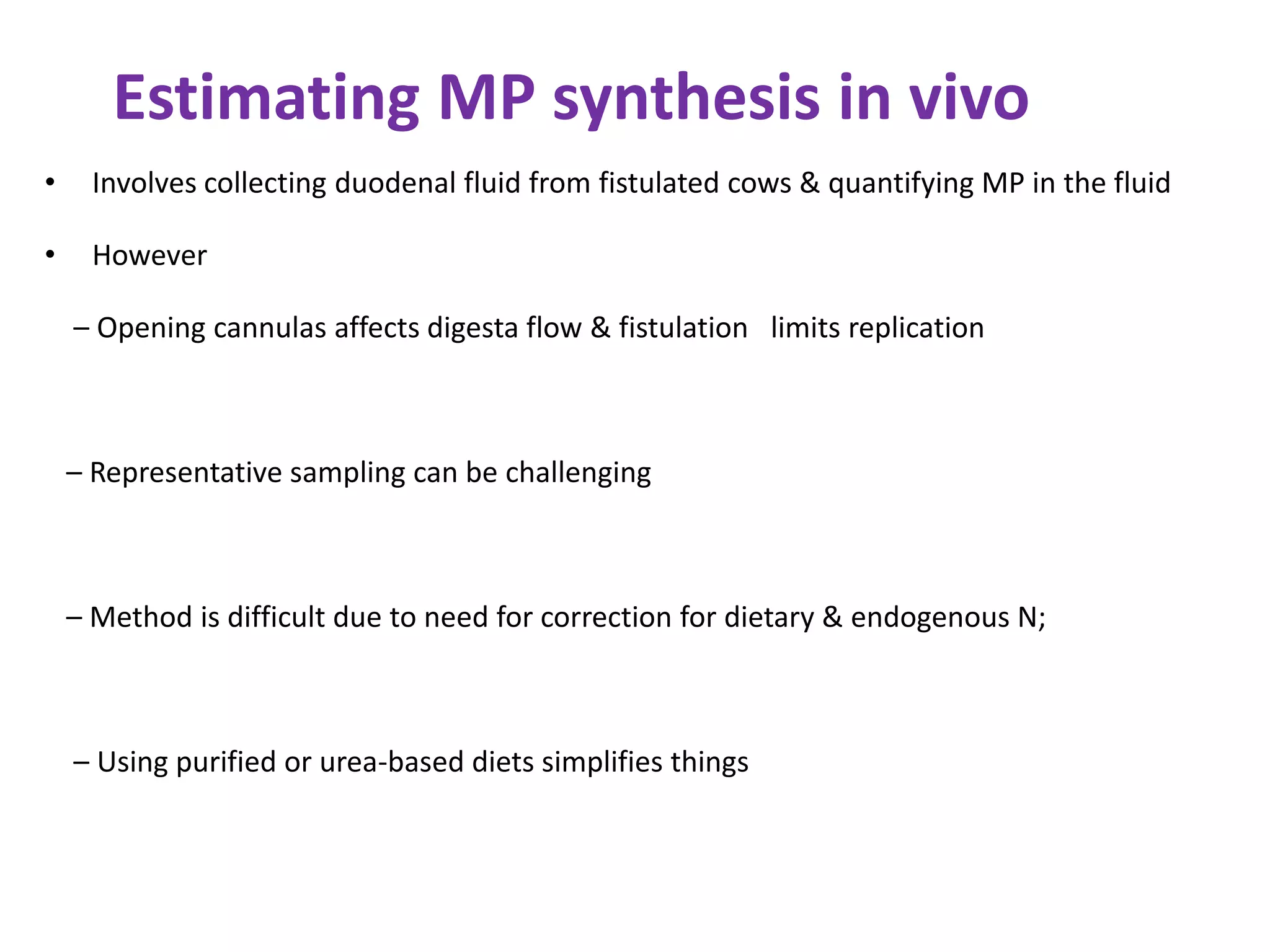 Estimating MP synthesis in vivo
• Involves collecting duodenal fluid from fistulated cows & quantifying MP in the fluid
• However
– Opening cannulas affects digesta flow & fistulation limits replication
– Representative sampling can be challenging
– Method is difficult due to need for correction for dietary & endogenous N;
– Using purified or urea-based diets simplifies things
 