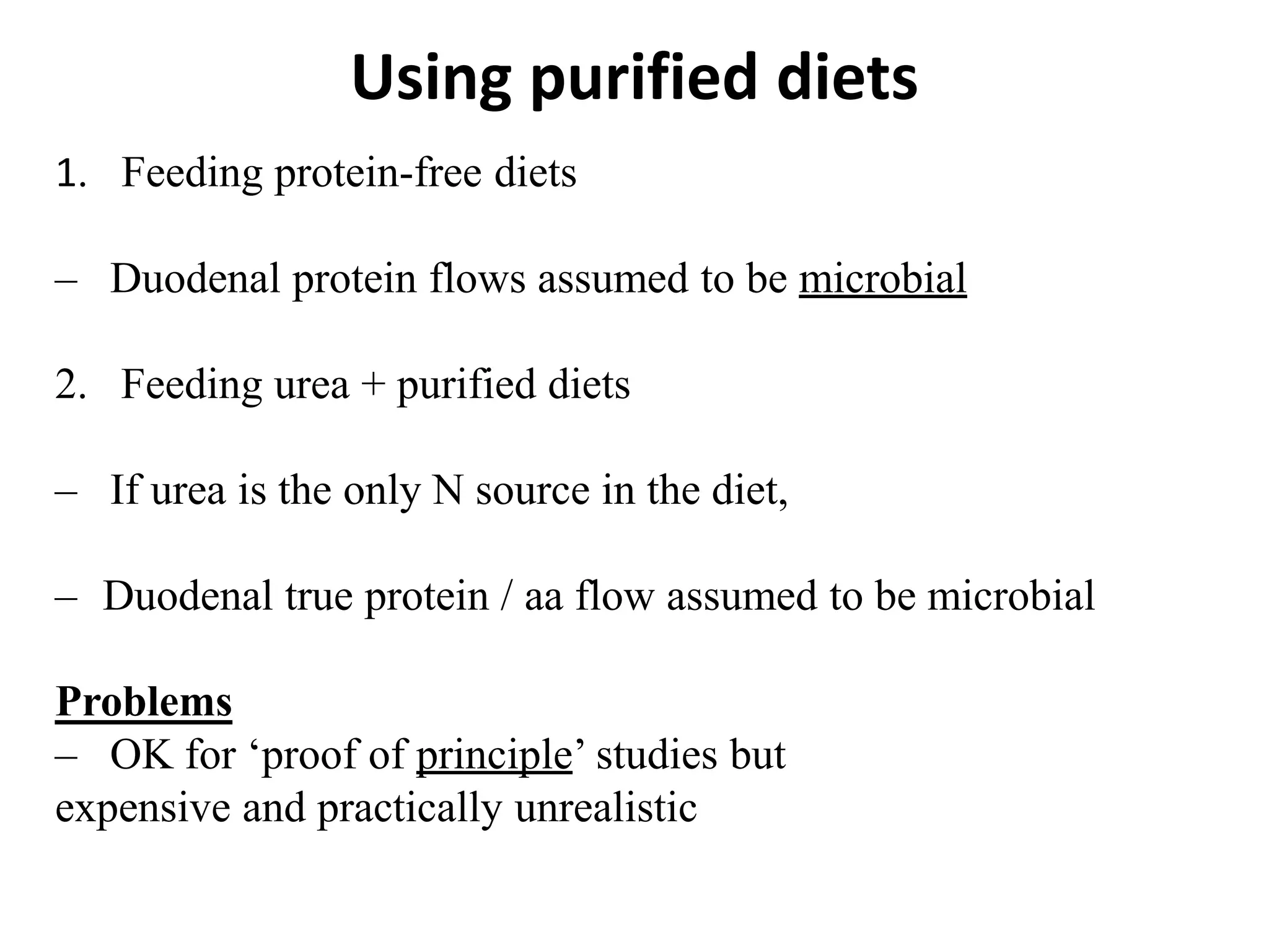 Using purified diets
1. Feeding protein-free diets
– Duodenal protein flows assumed to be microbial
2. Feeding urea + purified diets
– If urea is the only N source in the diet,
– Duodenal true protein / aa flow assumed to be microbial
Problems
– OK for ‘proof of principle’ studies but
expensive and practically unrealistic
 