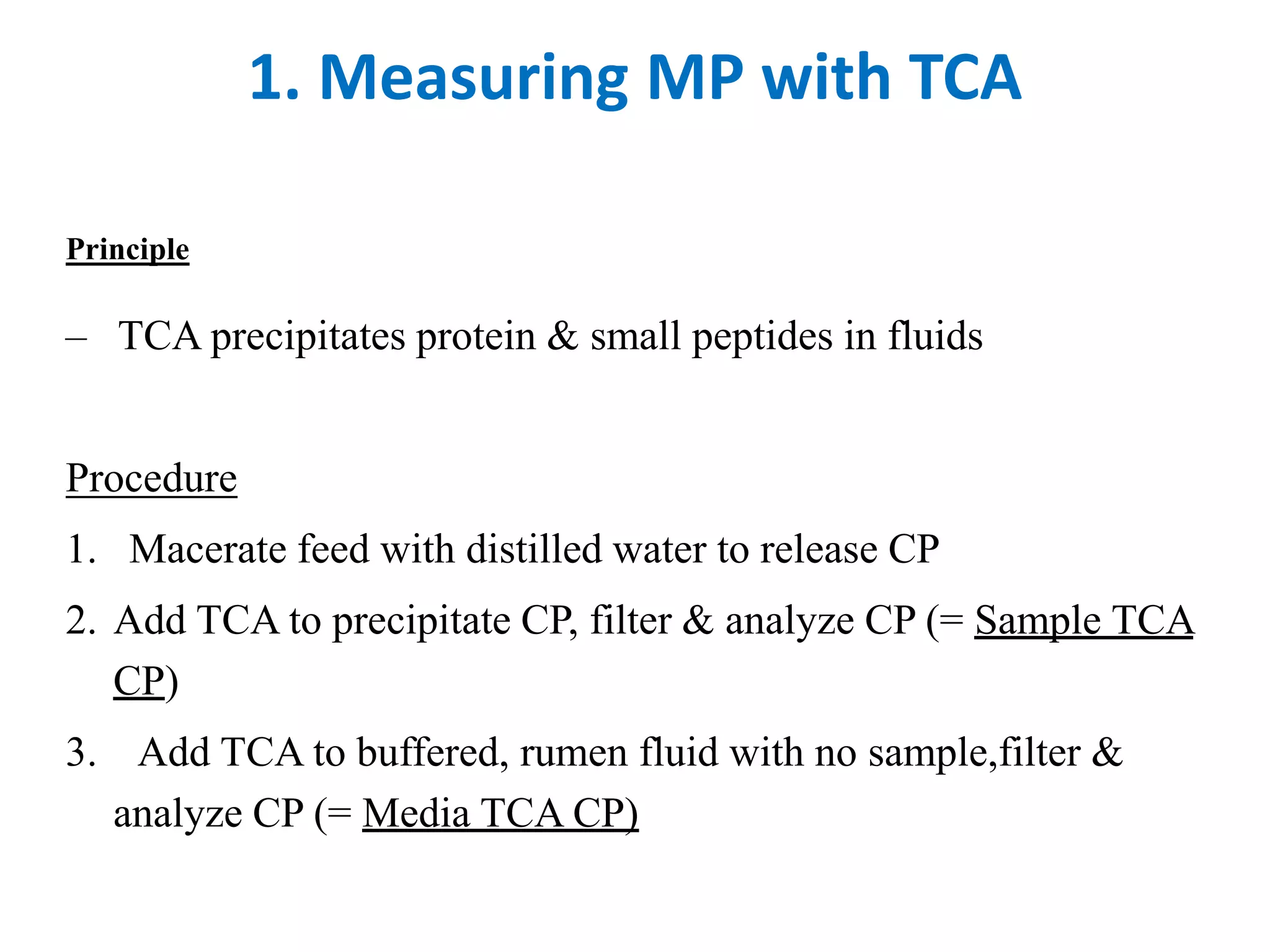 1. Measuring MP with TCA
Principle
– TCA precipitates protein & small peptides in fluids
Procedure
1. Macerate feed with distilled water to release CP
2. Add TCA to precipitate CP, filter & analyze CP (= Sample TCA
CP)
3. Add TCA to buffered, rumen fluid with no sample,filter &
analyze CP (= Media TCA CP)
 