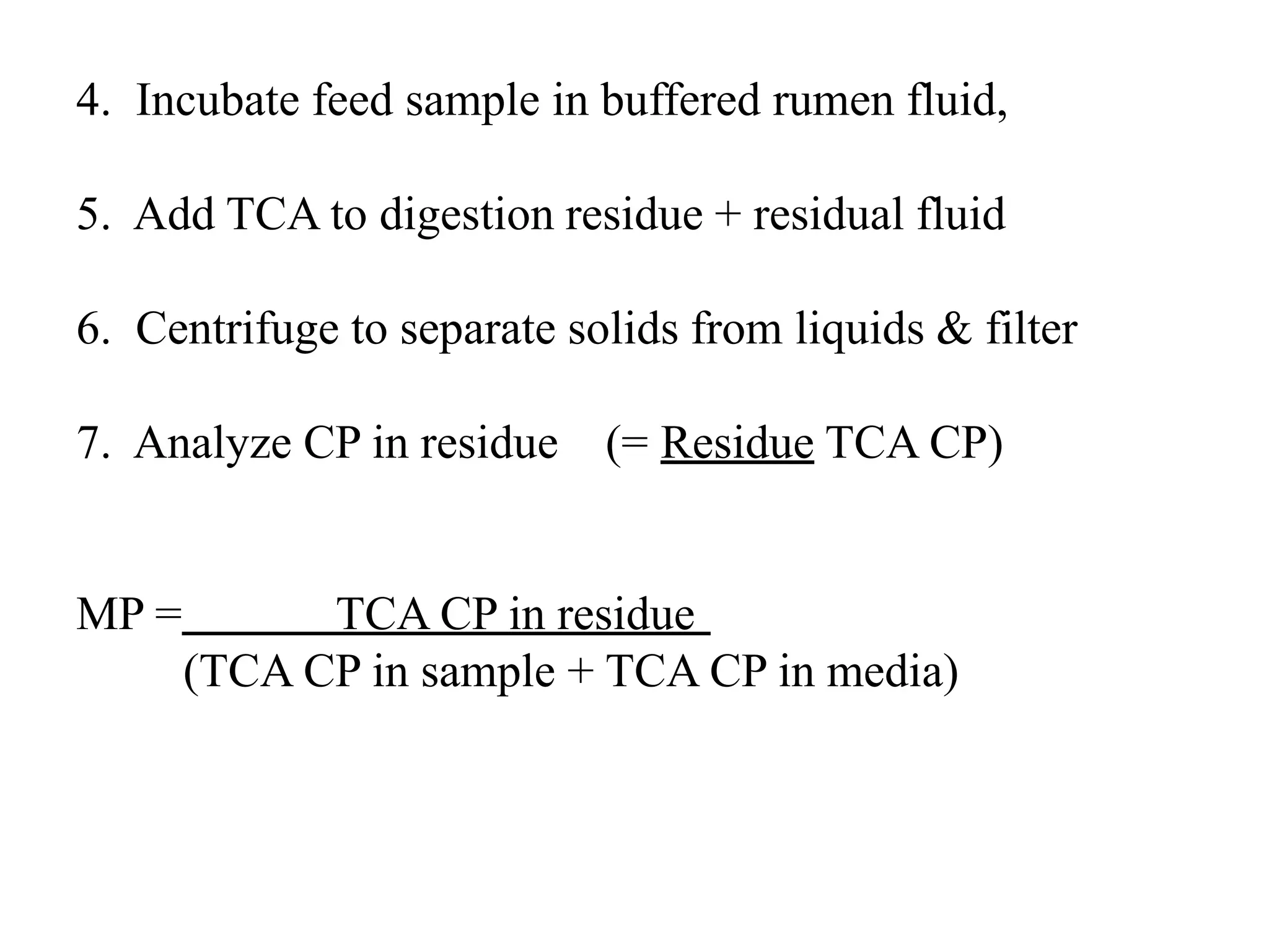 4. Incubate feed sample in buffered rumen fluid,
5. Add TCA to digestion residue + residual fluid
6. Centrifuge to separate solids from liquids & filter
7. Analyze CP in residue (= Residue TCA CP)
MP = TCA CP in residue
(TCA CP in sample + TCA CP in media)
 