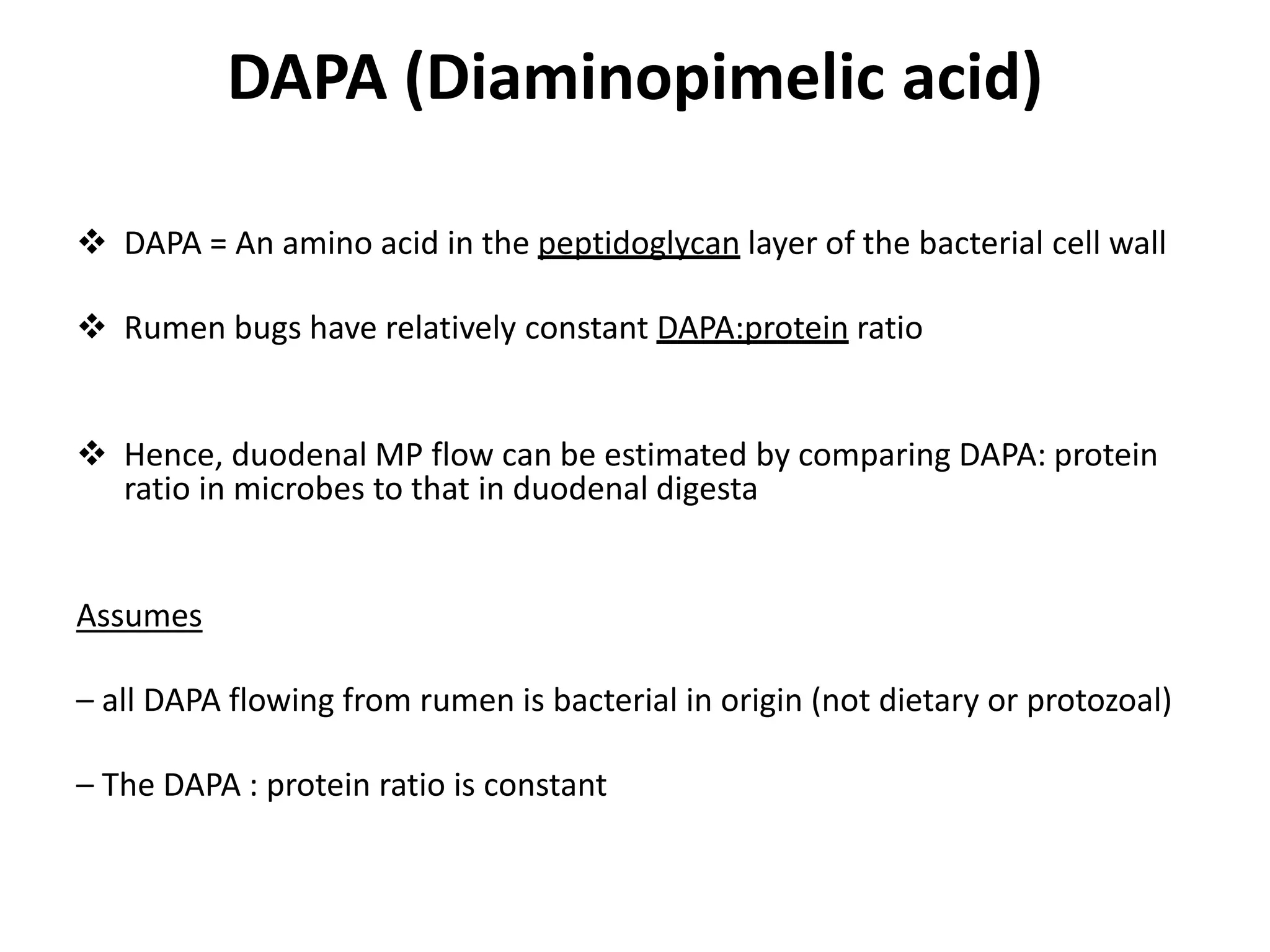 DAPA (Diaminopimelic acid)
 DAPA = An amino acid in the peptidoglycan layer of the bacterial cell wall
 Rumen bugs have relatively constant DAPA:protein ratio
 Hence, duodenal MP flow can be estimated by comparing DAPA: protein
ratio in microbes to that in duodenal digesta
Assumes
– all DAPA flowing from rumen is bacterial in origin (not dietary or protozoal)
– The DAPA : protein ratio is constant
 