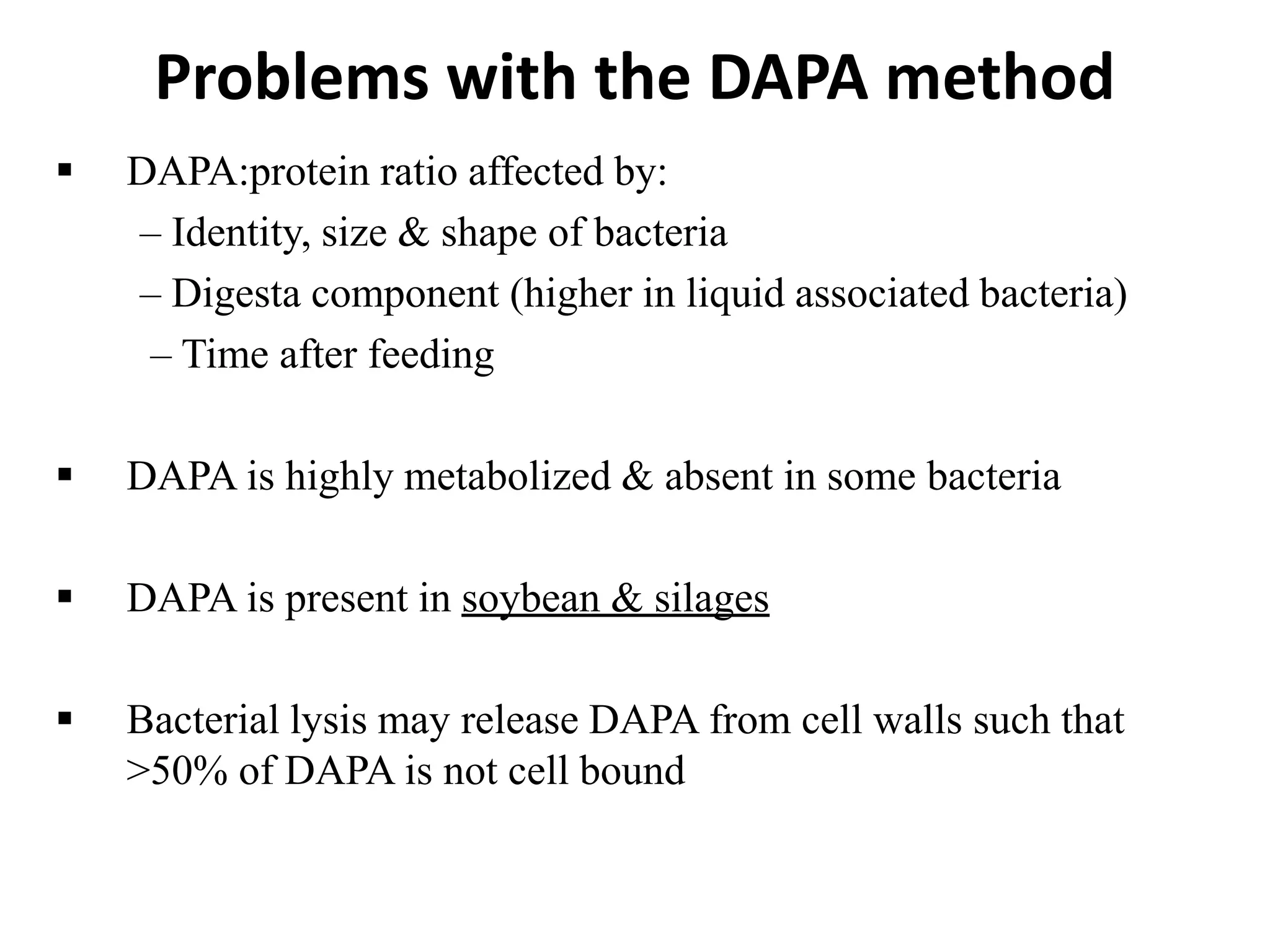 Problems with the DAPA method
 DAPA:protein ratio affected by:
– Identity, size & shape of bacteria
– Digesta component (higher in liquid associated bacteria)
– Time after feeding
 DAPA is highly metabolized & absent in some bacteria
 DAPA is present in soybean & silages
 Bacterial lysis may release DAPA from cell walls such that
>50% of DAPA is not cell bound
 