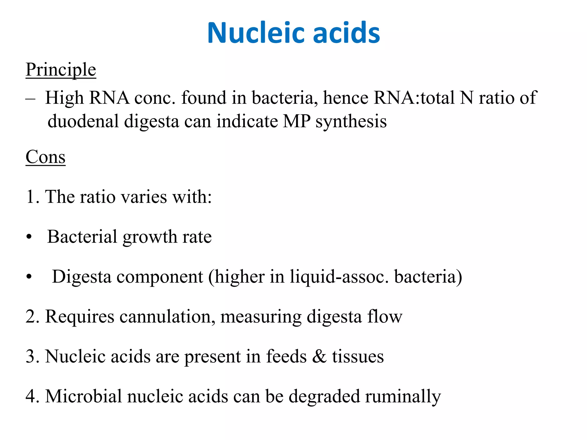 Nucleic acids
Principle
– High RNA conc. found in bacteria, hence RNA:total N ratio of
duodenal digesta can indicate MP synthesis
Cons
1. The ratio varies with:
• Bacterial growth rate
• Digesta component (higher in liquid-assoc. bacteria)
2. Requires cannulation, measuring digesta flow
3. Nucleic acids are present in feeds & tissues
4. Microbial nucleic acids can be degraded ruminally
 