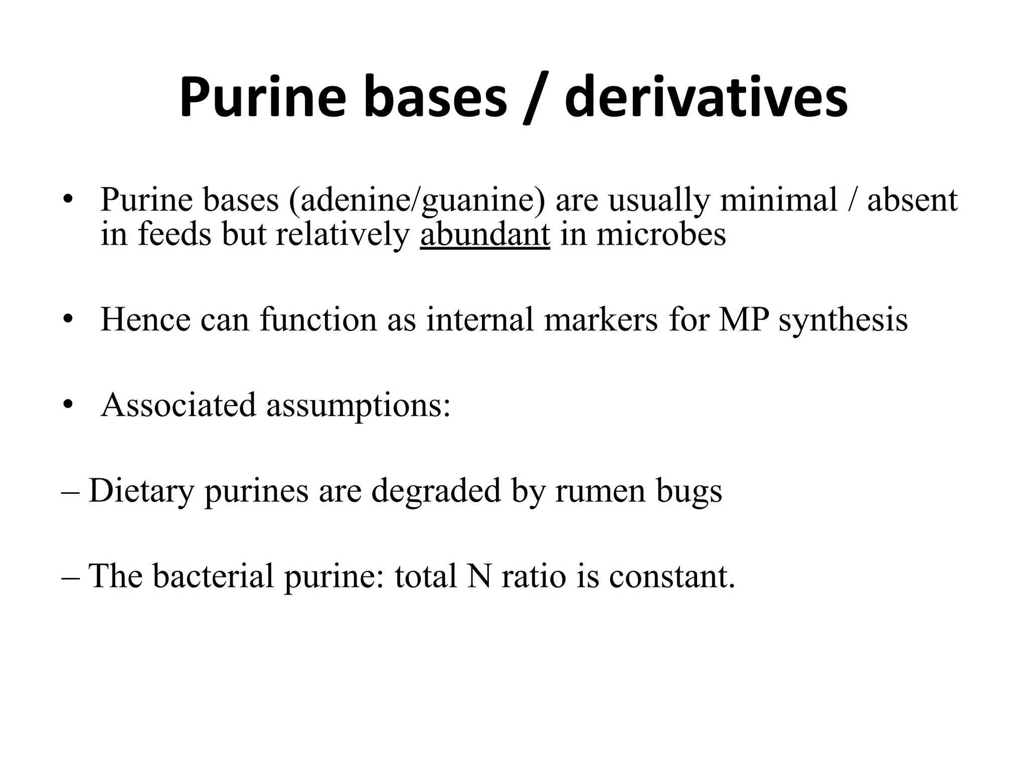 Purine bases / derivatives
• Purine bases (adenine/guanine) are usually minimal / absent
in feeds but relatively abundant in microbes
• Hence can function as internal markers for MP synthesis
• Associated assumptions:
– Dietary purines are degraded by rumen bugs
– The bacterial purine: total N ratio is constant.
 