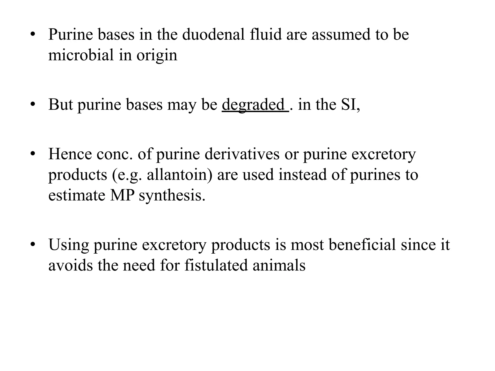 • Purine bases in the duodenal fluid are assumed to be
microbial in origin
• But purine bases may be degraded . in the SI,
• Hence conc. of purine derivatives or purine excretory
products (e.g. allantoin) are used instead of purines to
estimate MP synthesis.
• Using purine excretory products is most beneficial since it
avoids the need for fistulated animals
 