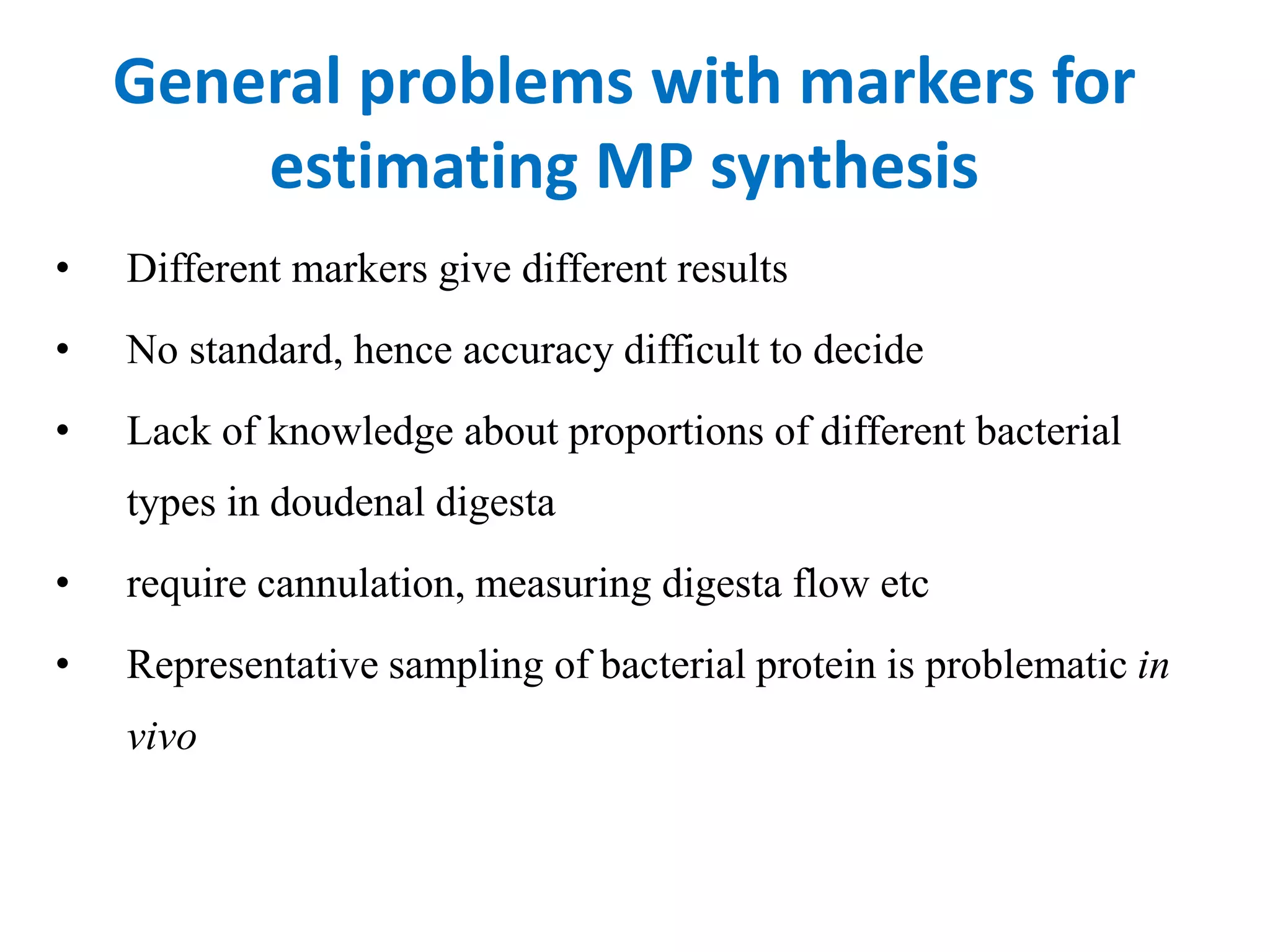 General problems with markers for
estimating MP synthesis
• Different markers give different results
• No standard, hence accuracy difficult to decide
• Lack of knowledge about proportions of different bacterial
types in doudenal digesta
• require cannulation, measuring digesta flow etc
• Representative sampling of bacterial protein is problematic in
vivo
 