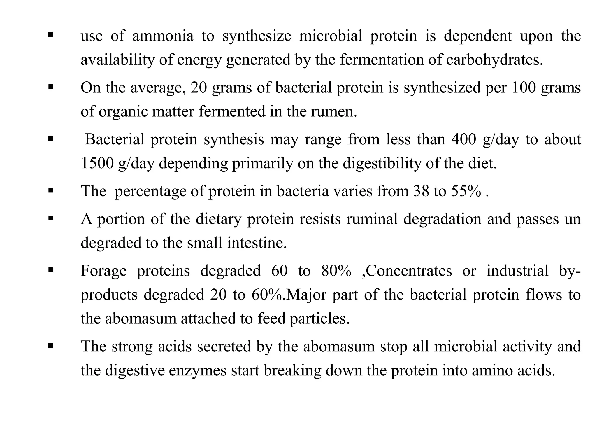  use of ammonia to synthesize microbial protein is dependent upon the
availability of energy generated by the fermentation of carbohydrates.
 On the average, 20 grams of bacterial protein is synthesized per 100 grams
of organic matter fermented in the rumen.
 Bacterial protein synthesis may range from less than 400 g/day to about
1500 g/day depending primarily on the digestibility of the diet.
 The percentage of protein in bacteria varies from 38 to 55% .
 A portion of the dietary protein resists ruminal degradation and passes un
degraded to the small intestine.
 Forage proteins degraded 60 to 80% ,Concentrates or industrial by-
products degraded 20 to 60%.Major part of the bacterial protein flows to
the abomasum attached to feed particles.
 The strong acids secreted by the abomasum stop all microbial activity and
the digestive enzymes start breaking down the protein into amino acids.
 