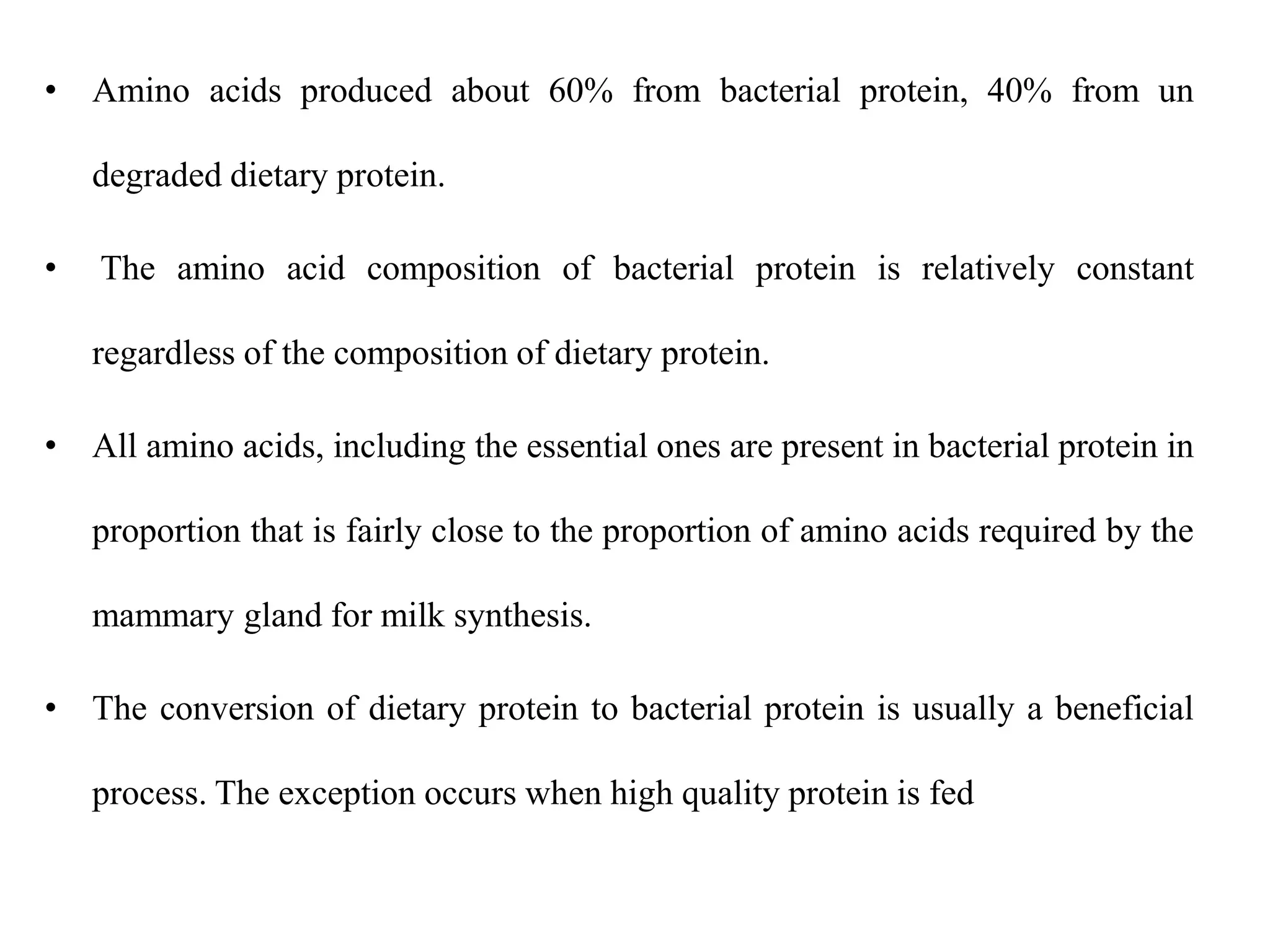 • Amino acids produced about 60% from bacterial protein, 40% from un
degraded dietary protein.
• The amino acid composition of bacterial protein is relatively constant
regardless of the composition of dietary protein.
• All amino acids, including the essential ones are present in bacterial protein in
proportion that is fairly close to the proportion of amino acids required by the
mammary gland for milk synthesis.
• The conversion of dietary protein to bacterial protein is usually a beneficial
process. The exception occurs when high quality protein is fed
 